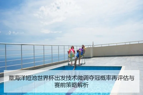 覃海洋短池世界杯出发技术微调夺冠概率再评估与赛前策略解析