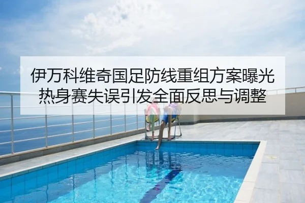 伊万科维奇国足防线重组方案曝光 热身赛失误引发全面反思与调整
