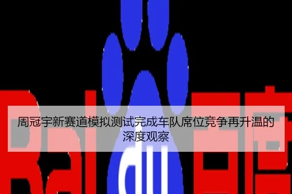 周冠宇新赛道模拟测试完成车队席位竞争再升温的深度观察